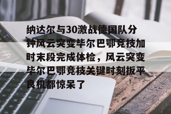 包含纳达尔与30激战德国队分钟风云突变毕尔巴鄂竞技加时末段完成体检，风云突变毕尔巴鄂竞技关键时刻扳平良机都惊呆了的词条