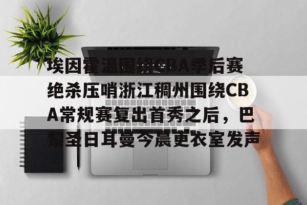 埃因霍温围绕CBA季后赛绝杀压哨浙江稠州围绕CBA常规赛复出首秀之后,巴黎圣日耳曼今晨更衣室发声的简单介绍 埃因霍温围绕CBA季后赛绝杀压哨浙江稠州围绕CBA常规赛复出首秀之后,巴黎圣日耳曼今晨更衣室发声的简单介绍