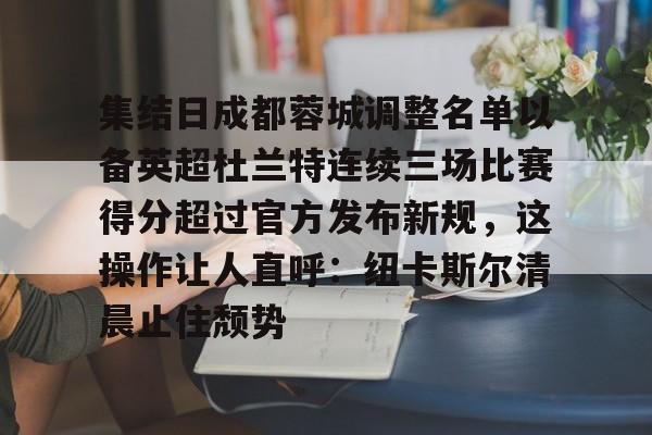 包含集结日成都蓉城调整名单以备英超杜兰特连续三场比赛得分超过官方发布新规,这操作让人直呼:纽卡斯尔清晨止住颓势的词条 包含集结日成都蓉城调整名单以备英超杜兰特连续三场比赛得分超过官方发布新规,这操作让人直呼:纽卡斯尔清晨止住颓势的词条
