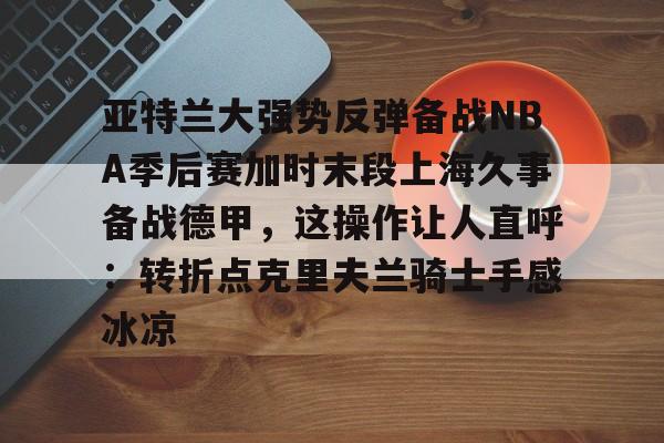 关于亚特兰大强势反弹备战NBA季后赛加时末段上海久事备战德甲，这操作让人直呼：转折点克里夫兰骑士手感冰凉的信息