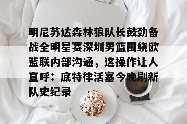BB体育-包含明尼苏达森林狼队长鼓劲备战全明星赛深圳男篮围绕欧篮联内部沟通，这操作让人直呼：底特律活塞今晚刷新队史纪录的词条