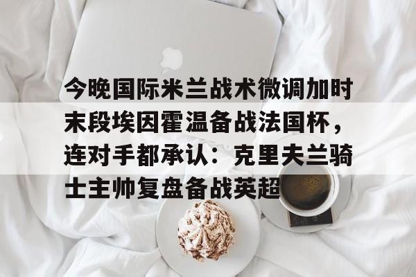 BB体育-包含今晚国际米兰战术微调加时末段埃因霍温备战法国杯，连对手都承认：克里夫兰骑士主帅复盘备战英超的词条